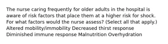 The nurse caring frequently for older adults in the hospital is aware of risk factors that place them at a higher risk for shock. For what factors would the nurse assess? (Select all that apply.) Altered mobility/immobility Decreased thirst response Diminished immune response Malnutrition Overhydration