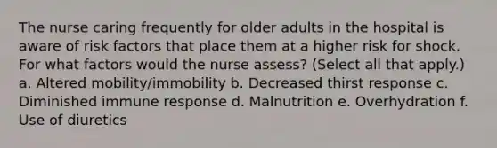 The nurse caring frequently for older adults in the hospital is aware of risk factors that place them at a higher risk for shock. For what factors would the nurse assess? (Select all that apply.) a. Altered mobility/immobility b. Decreased thirst response c. Diminished immune response d. Malnutrition e. Overhydration f. Use of diuretics