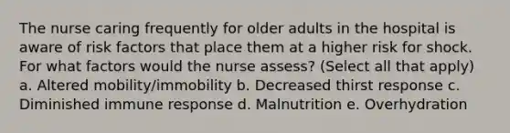 The nurse caring frequently for older adults in the hospital is aware of risk factors that place them at a higher risk for shock. For what factors would the nurse assess? (Select all that apply) a. Altered mobility/immobility b. Decreased thirst response c. Diminished immune response d. Malnutrition e. Overhydration