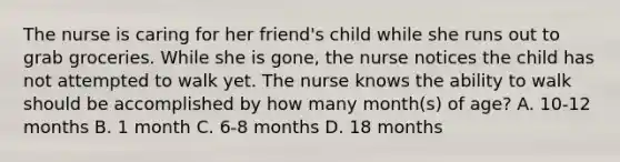 The nurse is caring for her friend's child while she runs out to grab groceries. While she is gone, the nurse notices the child has not attempted to walk yet. The nurse knows the ability to walk should be accomplished by how many month(s) of age? A. 10-12 months B. 1 month C. 6-8 months D. 18 months