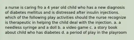 a nurse is caring fro a 4 year old child who has a new diagnosis of diabetes mellitus and is distressed after insulin injections. which of the following play activities should the nurse recognize is therapeutic in helping the child deal with the injection. a. a needless syringe and a doll b. a video game c. a story book about child who has diabetes d. a period of play in the playroom