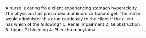 A nurse is caring fro a client experiencing stomach hyperacidity. The physician has prescribed aluminum carbonate gel. The nurse would administer this drug cautiously to the client if the client has which of the following? 1. Renal impairment 2. GI obstruction 3. Upper GI bleeding 4. Pheochromocytoma