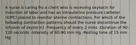 A nurse is caring fro a client who is receiving oxytocin for induction of labor and has an intrauterine pressure catheter (IUPC) placed to monitor uterine contractions. For which of the following contraction patterns should the nurse discontinue the infusion of oxytocin) -Frequency of every 2 mins -Duration of 90-120 seconds -Intensity of 60-90 mm Hg -Resting tone of 15 mm Hg