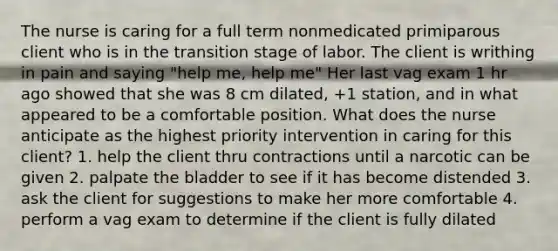 The nurse is caring for a full term nonmedicated primiparous client who is in the transition stage of labor. The client is writhing in pain and saying "help me, help me" Her last vag exam 1 hr ago showed that she was 8 cm dilated, +1 station, and in what appeared to be a comfortable position. What does the nurse anticipate as the highest priority intervention in caring for this client? 1. help the client thru contractions until a narcotic can be given 2. palpate the bladder to see if it has become distended 3. ask the client for suggestions to make her more comfortable 4. perform a vag exam to determine if the client is fully dilated