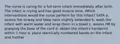 The nurse is caring for a full-term infant immediately after birth. The infant is crying and has good muscle tone. Which interventions would the nurse perform for this infant? SATA a. assess the airway and keep neck slightly extended b. wash the infant with warm water and wrap them in a towel c. assess HR by grasping the base of the cord d. obtain the infant's handprint within 1 hour e. place identically numbered bands on the infant and mother