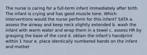 The nurse is caring for a full-term infant immediately after birth. The infant is crying and has good muscle tone. Which interventions would the nurse perform for this infant? SATA a. assess the airway and keep neck slightly extended b. wash the infant with warm water and wrap them in a towel c. assess HR by grasping the base of the cord d. obtain the infant's handprint within 1 hour e. place identically numbered bands on the infant and mother