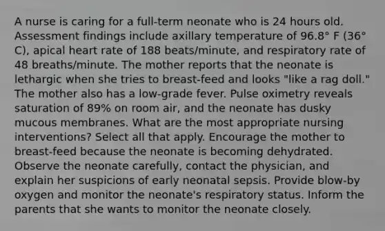 A nurse is caring for a full-term neonate who is 24 hours old. Assessment findings include axillary temperature of 96.8° F (36° C), apical heart rate of 188 beats/minute, and respiratory rate of 48 breaths/minute. The mother reports that the neonate is lethargic when she tries to breast-feed and looks "like a rag doll." The mother also has a low-grade fever. Pulse oximetry reveals saturation of 89% on room air, and the neonate has dusky mucous membranes. What are the most appropriate nursing interventions? Select all that apply. Encourage the mother to breast-feed because the neonate is becoming dehydrated. Observe the neonate carefully, contact the physician, and explain her suspicions of early neonatal sepsis. Provide blow-by oxygen and monitor the neonate's respiratory status. Inform the parents that she wants to monitor the neonate closely.