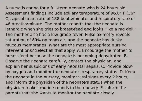 A nurse is caring for a full-term neonate who is 24 hours old. Assessment findings include axillary temperature of 96.8° F (36° C), apical heart rate of 188 beats/minute, and respiratory rate of 48 breaths/minute. The mother reports that the neonate is lethargic when she tries to breast-feed and looks "like a rag doll." The mother also has a low-grade fever. Pulse oximetry reveals saturation of 89% on room air, and the neonate has dusky mucous membranes. What are the most appropriate nursing interventions? Select all that apply. A. Encourage the mother to breast-feed because the neonate is becoming dehydrated. B. Observe the neonate carefully, contact the physician, and explain her suspicions of early neonatal sepsis. C. Provide blow-by oxygen and monitor the neonate's respiratory status. D. Keep the neonate in the nursery, monitor vital signs every 2 hours, and inform the physician of the neonate's status when the physician makes routine rounds in the nursery. E. Inform the parents that she wants to monitor the neonate closely.