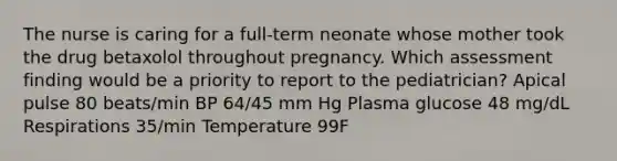 The nurse is caring for a full-term neonate whose mother took the drug betaxolol throughout pregnancy. Which assessment finding would be a priority to report to the pediatrician? Apical pulse 80 beats/min BP 64/45 mm Hg Plasma glucose 48 mg/dL Respirations 35/min Temperature 99F