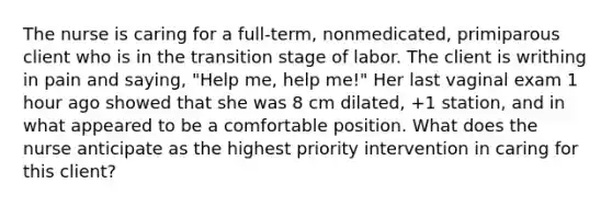 The nurse is caring for a full-term, nonmedicated, primiparous client who is in the transition stage of labor. The client is writhing in pain and saying, "Help me, help me!" Her last vaginal exam 1 hour ago showed that she was 8 cm dilated, +1 station, and in what appeared to be a comfortable position. What does the nurse anticipate as the highest priority intervention in caring for this client?