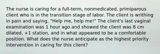 The nurse is caring for a full-term, nonmedicated, primiparous client who is in the transition stage of labor. The client is writhing in pain and saying, "Help me, help me!" The client's last vaginal examination was 1 hour ago and showed the client was 8 cm dilated, +1 station, and in what appeared to be a comfortable position. What does the nurse anticipate as the highest priority intervention in caring for this client?