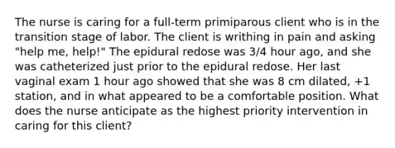 The nurse is caring for a full-term primiparous client who is in the transition stage of labor. The client is writhing in pain and asking "help me, help!" The epidural redose was 3/4 hour ago, and she was catheterized just prior to the epidural redose. Her last vaginal exam 1 hour ago showed that she was 8 cm dilated, +1 station, and in what appeared to be a comfortable position. What does the nurse anticipate as the highest priority intervention in caring for this client?