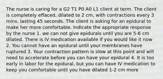 The nurse is caring for a G2 T1 P0 A0 L1 client at term. The client is completely effaced, dilated to 2 cm, with contractions every 3 mins. lasting 45 seconds. The client is asking for an epidural to make her more comfortable. Indicate the appropriate response by the nurse 1. we can not give epidurals until you are 5-6 cm dilated. There is IV medication available if you would like it now 2. You cannot have an epidural until your membranes have ruptured 3. Your contraction pattern is slow at this point and will need to accelerate before you can have your epidural 4. It is too early in labor for the epidural, but you can have IV medication to keep you comfortable until you have dilated 1-2 cm more