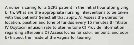 A nurse is caring for a G2P2 patient in the initial hour after giving birth. What are the appropriate nursing interventions to be taken with this patient? Select all that apply. A) Assess the uterus for location, position and tone of fundus every 15 minutes B) Titrate IV Oxytocin infusion rate to uterine tone C) Provide information regarding afterpains D) Assess lochia for color, amount, and odor E) Inspect the inside of the vagina for tearing