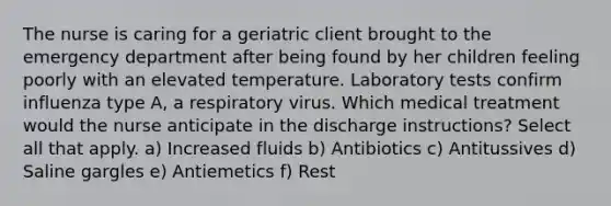 The nurse is caring for a geriatric client brought to the emergency department after being found by her children feeling poorly with an elevated temperature. Laboratory tests confirm influenza type A, a respiratory virus. Which medical treatment would the nurse anticipate in the discharge instructions? Select all that apply. a) Increased fluids b) Antibiotics c) Antitussives d) Saline gargles e) Antiemetics f) Rest