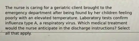 The nurse is caring for a geriatric client brought to the emergency department after being found by her children feeling poorly with an elevated temperature. Laboratory tests confirm influenza type A, a respiratory virus. Which medical treatment would the nurse anticipate in the discharge instructions? Select all that apply.