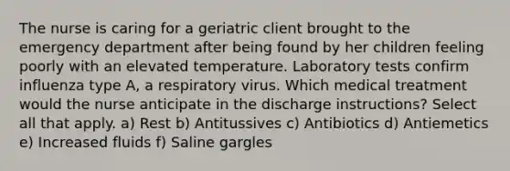 The nurse is caring for a geriatric client brought to the emergency department after being found by her children feeling poorly with an elevated temperature. Laboratory tests confirm influenza type A, a respiratory virus. Which medical treatment would the nurse anticipate in the discharge instructions? Select all that apply. a) Rest b) Antitussives c) Antibiotics d) Antiemetics e) Increased fluids f) Saline gargles