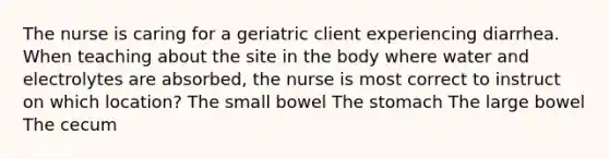 The nurse is caring for a geriatric client experiencing diarrhea. When teaching about the site in the body where water and electrolytes are absorbed, the nurse is most correct to instruct on which location? The small bowel <a href='https://www.questionai.com/knowledge/kLccSGjkt8-the-stomach' class='anchor-knowledge'>the stomach</a> The large bowel The cecum