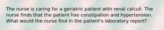 The nurse is caring for a geriatric patient with renal calculi. The nurse finds that the patient has constipation and hypertension. What would the nurse find in the patient's laboratory report?