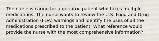 The nurse is caring for a geriatric patient who takes multiple medications. The nurse wants to review the U.S. Food and Drug Administration (FDA) warnings and identify the uses of all the medications prescribed to the patient. What reference would provide the nurse with the most comprehensive information?