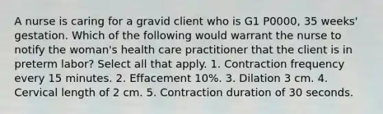 A nurse is caring for a gravid client who is G1 P0000, 35 weeks' gestation. Which of the following would warrant the nurse to notify the woman's health care practitioner that the client is in preterm labor? Select all that apply. 1. Contraction frequency every 15 minutes. 2. Effacement 10%. 3. Dilation 3 cm. 4. Cervical length of 2 cm. 5. Contraction duration of 30 seconds.