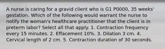 A nurse is caring for a gravid client who is G1 P0000, 35 weeks' gestation. Which of the following would warrant the nurse to notify the woman's healthcare practitioner that the client is in preterm labor? Select all that apply. 1. Contraction frequency every 15 minutes. 2. Effacement 10%. 3. Dilation 3 cm. 4. Cervical length of 2 cm. 5. Contraction duration of 30 seconds.