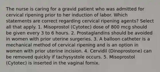 The nurse is caring for a gravid patient who was admitted for cervical ripening prior to her induction of labor. Which statements are correct regarding cervical ripening agents? Select all that apply. 1. Misoprostol (Cytotec) dose of 800 mcg should be given every 3 to 6 hours. 2. Prostaglandins should be avoided in women with prior uterine surgeries. 3. A balloon catheter is a mechanical method of cervical ripening and is an option in women with prior uterine incision. 4. Cervidil (Dinoprostone) can be removed quickly if tachysystole occurs. 5. Misoprostol (Cytotec) is inserted in the vaginal fornix.