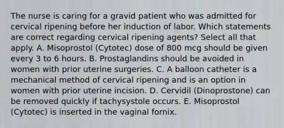 The nurse is caring for a gravid patient who was admitted for cervical ripening before her induction of labor. Which statements are correct regarding cervical ripening agents? Select all that apply. A. Misoprostol (Cytotec) dose of 800 mcg should be given every 3 to 6 hours. B. Prostaglandins should be avoided in women with prior uterine surgeries. C. A balloon catheter is a mechanical method of cervical ripening and is an option in women with prior uterine incision. D. Cervidil (Dinoprostone) can be removed quickly if tachysystole occurs. E. Misoprostol (Cytotec) is inserted in the vaginal fornix.