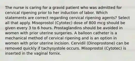 The nurse is caring for a gravid patient who was admitted for cervical ripening prior to her induction of labor. Which statements are correct regarding cervical ripening agents? Select all that apply. Misoprostol (Cytotec) dose of 800 mcg should be given every 3 to 6 hours. Prostaglandins should be avoided in women with prior uterine surgeries. A balloon catheter is a mechanical method of cervical ripening and is an option in women with prior uterine incision. Cervidil (Dinoprostone) can be removed quickly if tachysystole occurs. Misoprostol (Cytotec) is inserted in the vaginal fornix.