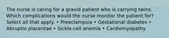 The nurse is caring for a gravid patient who is carrying twins. Which complications would the nurse monitor the patient for? Select all that apply. • Preeclampsia • Gestational diabetes • Abruptio placentae • Sickle-cell anemia • Cardiomyopathy