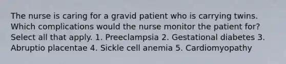 The nurse is caring for a gravid patient who is carrying twins. Which complications would the nurse monitor the patient for? Select all that apply. 1. Preeclampsia 2. Gestational diabetes 3. Abruptio placentae 4. Sickle cell anemia 5. Cardiomyopathy