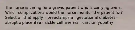 The nurse is caring for a gravid patient who is carrying twins. Which complications would the nurse monitor the patient for? Select all that apply. - preeclampsia - gestational diabetes - abruptio placentae - sickle cell anemia - cardiomyopathy