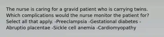 The nurse is caring for a gravid patient who is carrying twins. Which complications would the nurse monitor the patient for? Select all that apply. -Preeclampsia -Gestational diabetes -Abruptio placentae -Sickle cell anemia -Cardiomyopathy