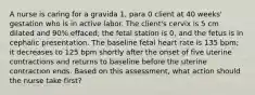 A nurse is caring for a gravida 1, para 0 client at 40 weeks' gestation who is in active labor. The client's cervix is 5 cm dilated and 90% effaced; the fetal station is 0, and the fetus is in cephalic presentation. The baseline fetal heart rate is 135 bpm; it decreases to 125 bpm shortly after the onset of five uterine contractions and returns to baseline before the uterine contraction ends. Based on this assessment, what action should the nurse take first?