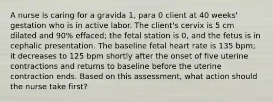 A nurse is caring for a gravida 1, para 0 client at 40 weeks' gestation who is in active labor. The client's cervix is 5 cm dilated and 90% effaced; the fetal station is 0, and the fetus is in cephalic presentation. The baseline fetal heart rate is 135 bpm; it decreases to 125 bpm shortly after the onset of five uterine contractions and returns to baseline before the uterine contraction ends. Based on this assessment, what action should the nurse take first?