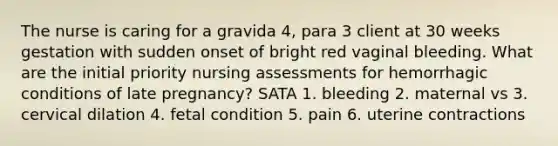 The nurse is caring for a gravida 4, para 3 client at 30 weeks gestation with sudden onset of bright red vaginal bleeding. What are the initial priority nursing assessments for hemorrhagic conditions of late pregnancy? SATA 1. bleeding 2. maternal vs 3. cervical dilation 4. fetal condition 5. pain 6. uterine contractions