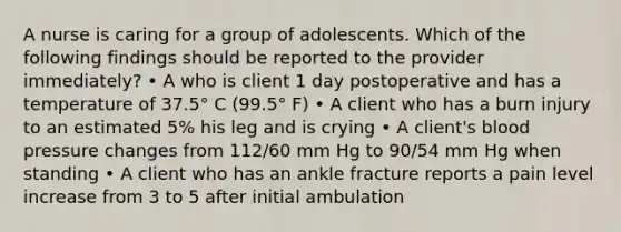 A nurse is caring for a group of adolescents. Which of the following findings should be reported to the provider immediately? • A who is client 1 day postoperative and has a temperature of 37.5° C (99.5° F) • A client who has a burn injury to an estimated 5% his leg and is crying • A client's blood pressure changes from 112/60 mm Hg to 90/54 mm Hg when standing • A client who has an ankle fracture reports a pain level increase from 3 to 5 after initial ambulation