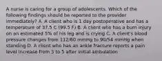 A nurse is caring for a group of adolescents. Which of the following findings should be reported to the provider immediately? A. A client who is 1 day postoperative and has a temperature of 37.5 C (99.5 F) B. A client who has a burn injury on an estimated 5% of his leg and is crying C. A client's blood pressure changes from 112/60 mmHg to 90/54 mmHg when standing D. A client who has an ankle fracture reports a pain level increase from 3 to 5 after initial ambulation