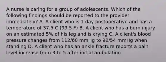 A nurse is caring for a group of adolescents. Which of the following findings should be reported to the provider immediately? A. A client who is 1 day postoperative and has a temperature of 37.5 C (99.5 F) B. A client who has a burn injury on an estimated 5% of his leg and is crying C. A client's blood pressure changes from 112/60 mmHg to 90/54 mmHg when standing D. A client who has an ankle fracture reports a pain level increase from 3 to 5 after initial ambulation