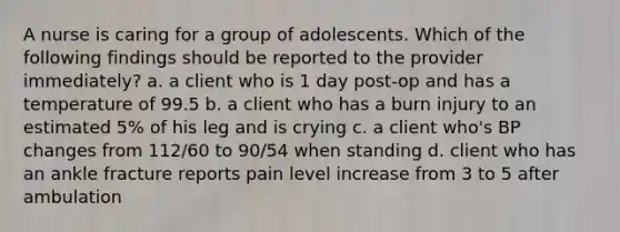 A nurse is caring for a group of adolescents. Which of the following findings should be reported to the provider immediately? a. a client who is 1 day post-op and has a temperature of 99.5 b. a client who has a burn injury to an estimated 5% of his leg and is crying c. a client who's BP changes from 112/60 to 90/54 when standing d. client who has an ankle fracture reports pain level increase from 3 to 5 after ambulation