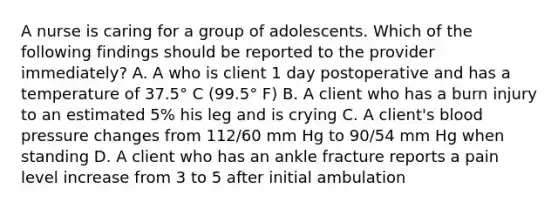 A nurse is caring for a group of adolescents. Which of the following findings should be reported to the provider immediately? A. A who is client 1 day postoperative and has a temperature of 37.5° C (99.5° F) B. A client who has a burn injury to an estimated 5% his leg and is crying C. A client's blood pressure changes from 112/60 mm Hg to 90/54 mm Hg when standing D. A client who has an ankle fracture reports a pain level increase from 3 to 5 after initial ambulation