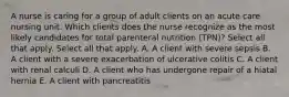 A nurse is caring for a group of adult clients on an acute care nursing unit. Which clients does the nurse recognize as the most likely candidates for total parenteral nutrition (TPN)? Select all that apply. Select all that apply. A. A client with severe sepsis B. A client with a severe exacerbation of ulcerative colitis C. A client with renal calculi D. A client who has undergone repair of a hiatal hernia E. A client with pancreatitis