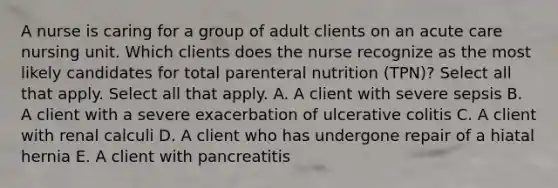 A nurse is caring for a group of adult clients on an acute care nursing unit. Which clients does the nurse recognize as the most likely candidates for total parenteral nutrition (TPN)? Select all that apply. Select all that apply. A. A client with severe sepsis B. A client with a severe exacerbation of ulcerative colitis C. A client with renal calculi D. A client who has undergone repair of a hiatal hernia E. A client with pancreatitis