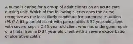 A nurse is caring for a group of adult clients on an acute care nursing unit. Which of the following clients does the nurse recognize as the least likely candidate for parenteral nutrition (PN)? A 61-year-old client with pancreatitis B 52-year-old client with severe sepsis C 45-year-old client who has undergone repair of a hiatal hernia D 24-year-old client with a severe exacerbation of ulcerative colitis