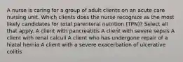 A nurse is caring for a group of adult clients on an acute care nursing unit. Which clients does the nurse recognize as the most likely candidates for total parenteral nutrition (TPN)? Select all that apply. A client with pancreatitis A client with severe sepsis A client with renal calculi A client who has undergone repair of a hiatal hernia A client with a severe exacerbation of ulcerative colitis