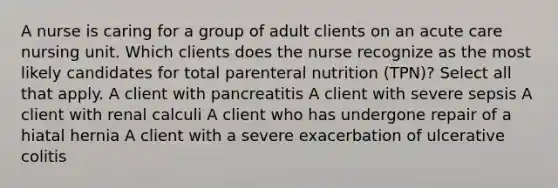 A nurse is caring for a group of adult clients on an acute care nursing unit. Which clients does the nurse recognize as the most likely candidates for total parenteral nutrition (TPN)? Select all that apply. A client with pancreatitis A client with severe sepsis A client with renal calculi A client who has undergone repair of a hiatal hernia A client with a severe exacerbation of ulcerative colitis