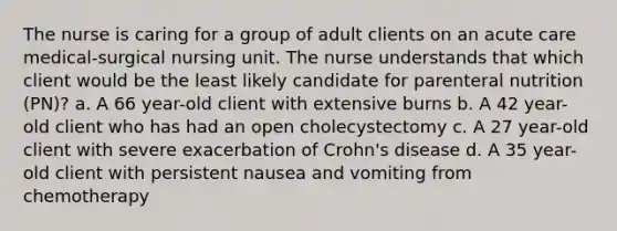 The nurse is caring for a group of adult clients on an acute care medical-surgical nursing unit. The nurse understands that which client would be the least likely candidate for parenteral nutrition (PN)? a. A 66 year-old client with extensive burns b. A 42 year-old client who has had an open cholecystectomy c. A 27 year-old client with severe exacerbation of Crohn's disease d. A 35 year-old client with persistent nausea and vomiting from chemotherapy