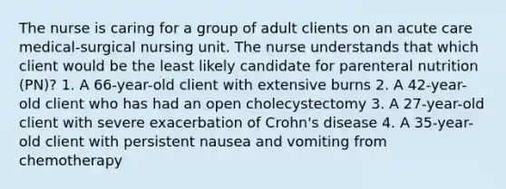 The nurse is caring for a group of adult clients on an acute care medical-surgical nursing unit. The nurse understands that which client would be the least likely candidate for parenteral nutrition (PN)? 1. A 66-year-old client with extensive burns 2. A 42-year-old client who has had an open cholecystectomy 3. A 27-year-old client with severe exacerbation of Crohn's disease 4. A 35-year-old client with persistent nausea and vomiting from chemotherapy