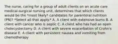 The nurse, caring for a group of adult clients on an acute care medical-surgical nursing unit, determines that which clients would be the *most likely* candidates for parenteral nutrition (PN)? *Select all that apply.* A. A client with extensive burns B. A client with cancer who is septic C. A client who has had an open cholecystectomy D. A client with severe exacerbation of Crohn's disease E. A client with persistent nausea and vomiting from chemotherapy