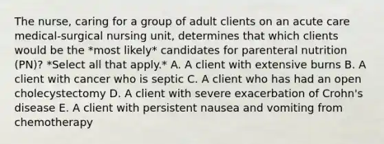 The nurse, caring for a group of adult clients on an acute care medical-surgical nursing unit, determines that which clients would be the *most likely* candidates for parenteral nutrition (PN)? *Select all that apply.* A. A client with extensive burns B. A client with cancer who is septic C. A client who has had an open cholecystectomy D. A client with severe exacerbation of Crohn's disease E. A client with persistent nausea and vomiting from chemotherapy